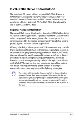 Page 95
Notebook PC User ManualA-19

DVD-ROM Drive Information
The Notebook PC comes with an optional DVD-ROM drive or a 
CD-ROM drive. In order to view DVD titles, you must install your 
own DVD viewer software. Optional DVD viewer software may be 
purchased with this Notebook PC. The DVD-ROM drive allows the 
use of both CD and DVD discs.
Regional Playback Information
Playback of DVD movie titles involves decoding MPEG2 video, digital 
AC3 audio and decryption of CSS protected content. CSS (sometimes 
called...