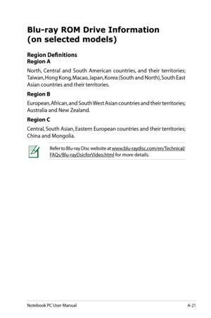 Page 97
Notebook PC User ManualA-21

Blu-ray ROM Drive Information 
(on selected models)
Region Definitions
Region A
North,  Central  and  South  American  countries,  and  their  territories; 
Taiwan, Hong Kong, Macao, Japan, Korea (South and North), South East 
Asian countries and their territories.
Region B
European, African, and South West Asian countries and their territories; 
Australia and New Zealand.
Region C
Central, South Asian, Eastern European countries and their territories; 
China and Mongolia....