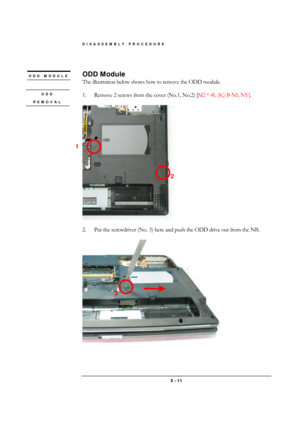 Page 11DISASSEMBLY PROCEDURE 
 3 - 11 
 
ODD Module 
The illustration below shows how to remove the ODD module. 
 
1.  Remove 2 screws from the cover (No.1, No.2) [M2 * 4L (K) B-NI, NY]. 
 
 
 
2.  Put the screwdriver (No. 3) here and push the ODD drive out from the NB. 
 
ODD MODULE 
 
1 
2 
3 
ODD 
REMOVAL  