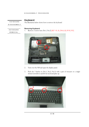 Page 13DISASSEMBLY PROCEDURE 
 3 - 13 
Keyboard  
The illustration below shows how to remove the keyboard 
 
 
Removing Keyboard  
1.  Remove 2 screws here (No.1, No.2) [M2 * 6L (K, D4.6) (K) B-NI, NY]  
 
 
 
2.  Turn over the NB and open the display panel. 
 
3.  Push the 3 latches in (No.1, No.2, No.3) with a pair of tweezers or a single-
slotted screwdriver and lift the keyboard plate up. 
 
 
KEYBOARD 
REMOVAL 
KEYBOARD 
DISASSEMBLY 
1 
2 
1  2 
3  