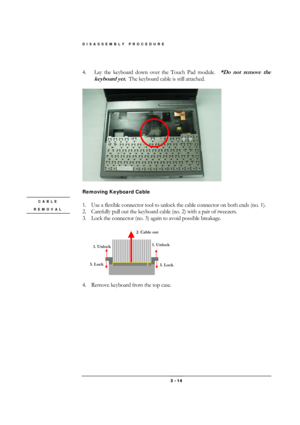 Page 14DISASSEMBLY PROCEDURE 
 3 - 14 
 
4.  Lay the keyboard down over the Touch Pad module.
  *Do not remove the 
keyboard yet.  
The keyboard cable is still attached. 
 
 
 
Removing Keyboard Cable 
 
1.  Use a flexible connector tool to unlock the cable connector on both ends (no. 1). 
2.  Carefully pull out the keyboard cable (no. 2) with a pair of tweezers. 
3.  Lock the connector (no. 3) again to avoid possible breakage. 
 
 
4.  Remove keyboard from the top case. 
 CABLE 
REMOVAL 
1. Unlock 
2. Cable...