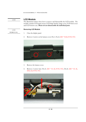 Page 16DISASSEMBLY PROCEDURE 
 3 - 16 
LCD Module 
The illustrations below show how to remove and disassemble the LCD module.  The 
module contains LCD panel, invert, LCD hinge bracket, hinge cover, LCD front cover 
and LCD bottom case. 
Please do not disassemble the individual parts. 
 
Removing LCD Module 
 
1.  Close the display panel. 
 
2.  Remove 2 screws on the harness cover (No.1, No.2). [M2 * 4L(K) B-NI, NY] 
 
 
 
3.  Remove the harness cover. 
 
4.  Remove 2 screws here (No.3). [M2 * 4L (K) B-NI,...