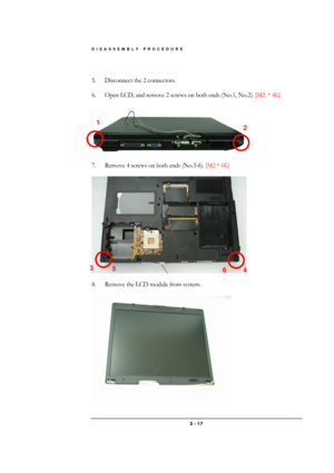 Page 17DISASSEMBLY PROCEDURE 
 3 - 17 
 
5.  Disconnect the 2 connectors. 
 
6.  Open LCD, and remove 2 screws on both ends (No.1, No.2). [M2. * 4L] 
 
 
 
7.  Remove 4 screws on both ends (No.3-6). [M2 * 6L] 
 
 
 
8.  Remove the LCD module from system. 
 
 
1 
2 
3 
4  5 
6  