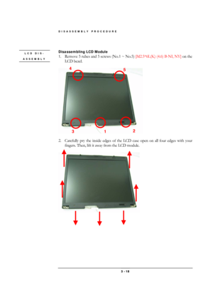 Page 18DISASSEMBLY PROCEDURE 
 3 - 18 
 
Disassembling LCD Module 
1.  Remove 5 rubes and 5 screws (No.1 ~ No.5) [M2.5*6L(K) (4.6) B-NI, NY] on the 
LCD bezel. 
 
 
 
2.  Carefully pry the inside edges of the LCD case open on all four edges with your 
fingers. Then, lift it away from the LCD module. 
 
 
 
 
 
LCD DIS-
ASSEMBLY 
3 
1 
4 
5 
2  