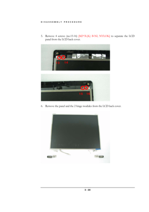 Page 20DISASSEMBLY PROCEDURE 
 3 - 20 
 
5.  Remove 4 screws (no.13-16) [M2*3L(K) B-NI, NYLOK] to separate the LCD 
panel from the LCD back cover. 
 
 
 
 
 
6.  Remove the panel and the 2 hinge modules from the LCD back cover. 
 
 
16 15 
14 13  