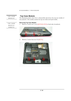 Page 24DISASSEMBLY PROCEDURE 
 3 - 24 
 Top Case Module 
The illustrations below show how to disassemble and remove the top case module of 
the notebook.  The module contains the top case itself, touch pad module. 
 
Removing Top Case Module  
1.  Remove 2 screws (no.1, no.2) [M2*4L(K) B-NI] at back side of notebook. 
 
 
 
2.  Remove 3 screws here (no.3-5) [M2*3L] 
 
 
TOP CASE 
MODULE 
 
TOP CASE 
MODULE 
REMOVE 
 
1 2 
3 
5  4  