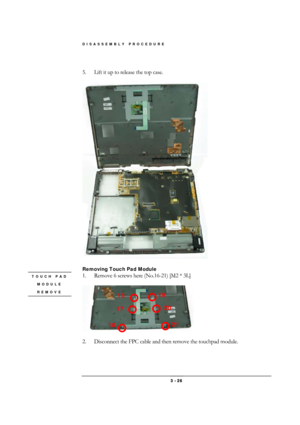 Page 26DISASSEMBLY PROCEDURE 
 3 - 26 
 
5.  Lift it up to release the top case. 
 
 
 
Removing Touch Pad Module  
1.  Remove 6 screws here (No.16-21) [M2 * 3L] 
 
 
 
2.  Disconnect the FPC cable and then remove the touchpad module. 
 
TOUCH PAD 
MODULE 
REMOVE 
 16 
17 
19 
18 
20 
21  