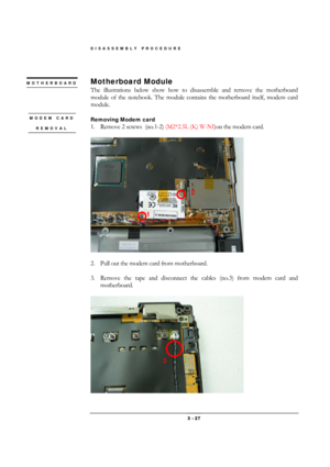 Page 27DISASSEMBLY PROCEDURE 
 3 - 27 
 
Motherboard Module 
The illustrations below show how to disassemble and remove the motherboard 
module of the notebook. The module contains the motherboard itself, modem card 
module. 
 
Removing Modem card  
1.  Remove 2 screws  (no.1-2) (M2*2.5L (K) W-NI)on the modem card. 
 
 
 
2.  Pull out the modem card from motherboard. 
 
3.  Remove the tape and disconnect the cables (no.3) from modem card and 
motherboard.  
 
 
MOTHERBOARD
 
MODEM CARD 
REMOVAL 
 
2 
1 
3  