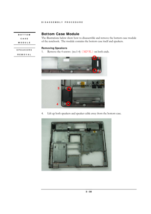 Page 30DISASSEMBLY PROCEDURE 
 3 - 30 
Bottom Case Module 
The illustrations below show how to disassemble and remove the bottom case module 
of the notebook.  The module contains the bottom case itself and speakers. 
 
Removing Speakers 
1.  Remove the 4 screws  (no.1-4)
（M2*3L
）on both ends. 
 
 
 
 
 
4.  Lift up both speakers and speaker cable away from the bottom case.  
 
 
BOTTOM 
CASE 
MODULE 
3 
4 
1 
2 
 SPEAKERS 
REMOVAL 
  