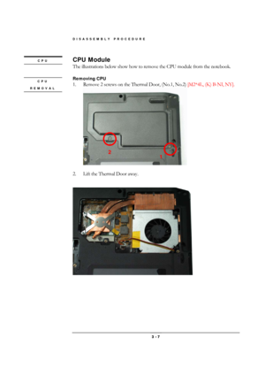 Page 7DISASSEMBLY PROCEDURE 
 3 - 7 
CPU Module 
The illustrations below show how to remove the CPU module from the notebook. 
 
Removing CPU 
1.  Remove 2 screws on the Thermal Door, (No.1, No.2) [M2*4L, (K) B-NI, NY]. 
 
 
2.  Lift the Thermal Door away. 
 
 
CPU 
REMOVAL 
CPU 
 
2 
1  