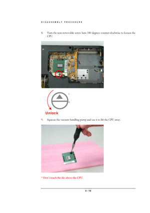 Page 10DISASSEMBLY PROCEDURE 
 3 - 10 
8.  Turn the non-removable screw here 180 degrees counter-clockwise to loosen the 
CPU.  
 
 
 
 
 
 
 
 
 
 
 
9.  Squeeze the vacuum handling pump and use it to lift the CPU away.  
 
 
 
* Don’t touch the die above the CPU. 
Unlock 
L 
 
 
O 