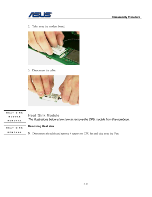 Page 20
                     Disassembly Procedure 
 
2 - 20 
 
2. Take away the modem board. 
 
   
 
3. Disconnect the cable. 
 
 
 
 HEAT SINK 
MODULE 
REMOVAL 
Heat Sink Module 
The illustrations below show how to remove the CPU module from the notebook. 
 
Removing Heat sink HEAT SINK 
REMOVAL 
 
 
5. Disconnect the cable and remove 4 screws on CPU fan and take away the Fa\
n. 
  