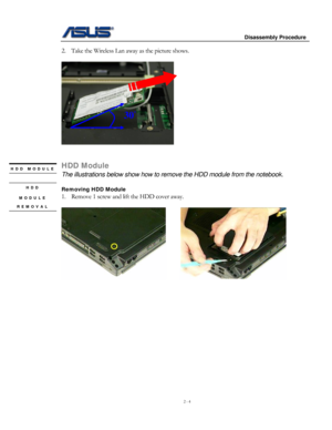 Page 4
                     Disassembly Procedure 
 
2 - 4 
2. Take the Wireless Lan away as the picture shows.  
 
   
30° 
 
 
HDD Module HDD MODULE 
The illustrations below show how to remove the HDD module from the notebook. 
 
HDD 
MODULE 
REMOVAL 
Removing HDD Module 
1. Remove 1 screw and lift the HDD cover away. 
  
      
 
 
 
 
 
 
 
 
 
 
 
 
 
 
               