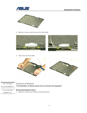 Page 14
                     Disassembly Procedure 
 
2 - 14 
 
 
4. Remove 4 screws and take away the both cable. 
 
     
          
5. Take away the both cable. 
 
     
 
 
Keyboard Module KEYBOARD 
DISASSEMBLY 
 
K/B COVER 
REMOVAL 
The illustration of below shows how to remove the keyboard 
 
Removing Keyboard Cover  
1. Remove 2 screws and Unlock 3 keyboard latches. 
  