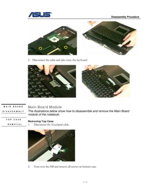 Page 15
                     Disassembly Procedure 
 
2 - 15 
     
 
2. Disconnect the cable and take away the keyboard 
 
     
 
 
MAIN BOARD 
DISASSEMBLY 
 
 TOP CASE 
 REMOVAL 
Main Board Module 
The illustrations below show how to disassemble and remove the Main Board 
module of the notebook. 
 
Removing Top Case 
1. Disconnect the Touchpad cable.  
 
   
 
2. Turn over the NB and remove all screws on bottom case. 
  