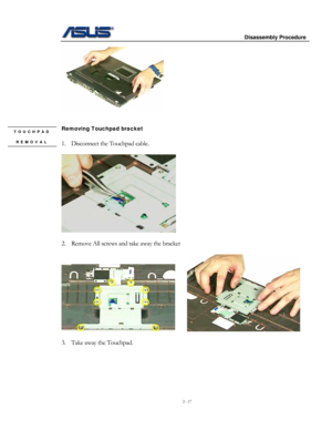 Page 17
                     Disassembly Procedure 
 
2 - 17 
 
 
 
Removing Touchpad bracket TOUCHPAD 
REMOVAL  
1. Disconnect the Touchpad cable.  
 
 
 
2. Remove All screws and take away the bracket 
 
     
 
3. Take away the Touchpad. 
  