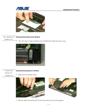 Page 18
                     Disassembly Procedure 
 
2 - 18 
 
 
 
Disassembling Bluetooth Module 
 
1. Tear off 1 piece of tape and disconnect the Bluetooth cable then take it away. 
 
BT MODULE 
REMOVAL 
 
 
 
Disassembling Speaker Module 
 
2. Disconnect the speaker cable. 
 
SPEAKER 
MODULE 
 REMOVAL 
      
 
3. Remove right side and left side 2 screws then take away the both speaker.   