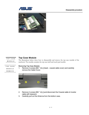 Page 11
                   Disassembly procedure 
                                                                                         
 
 
 
 
 
 
 
 
 
 
 
 
 
Top Case Module TOP CASE 
MODULE The illustrations below show how to disassemble and remove the top case module of the 
notebook. The module contains the top case itself and touch pad module. \
 
 
Removing Top Case Module  TOP CASE 
MODULE 
REMOVE 
1. Remove 2 screws [M2 * 4(L)] (back - coaxial cable cover) and carefully 
remove the Cable Cover....