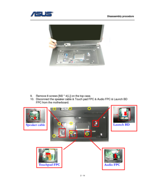 Page 14
                   Disassembly procedure 
                                                                                         
 
 
 
 
 
 
 
 
 
 
9. Remove 8 screws [M2 * 4(L)] on the top case. 
10. Disconnect the speaker cable & Touch pad FPC & Audio FPC & Launch BD 
FPC from the motherboard. 
  
 
 
 
 
 
 
 Audio FPC 
 
Touchpad FPC
 
Speaker cable Launch BD 
2 - 14  