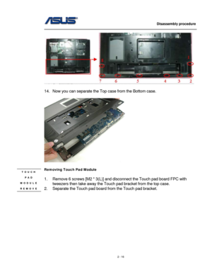 Page 16
                   Disassembly procedure 
                                                                                         
 
 
14. Now you can separate the Top case from the Bottom case. 
 
 
 
Removing Touch Pad Module  TOUCH 
PAD 
MODULE 
REMOVE 
 
1. Remove 6 screws [M2 * 3(L)] and disconnect the Touch pad board FPC with 
tweezers then take away the Touch pad bracket from the top case. 
2. Separate the Touch pad board from the Touch pad bracket. 
2 - 16  