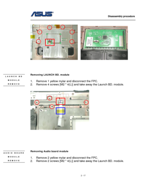 Page 17
                   Disassembly procedure 
                                                                                         
  
    
 
 
 
 
Removing LAUNCH BD. module  
 
1. Remove 1 yellow mylar and disconnect the FPC. 
2. Remove 4 screws [M2 * 4(L)] and take away the Launch BD. module. 
 
LAUNCH BD 
MODULE 
REMOVE 
 
 
 
 
 
 
 
Removing Audio board module  AUDIO BOARD 
MODULE 
REMOVE 
 
 
1. Remove 2 yellow mylar and disconnect the FPC. 
2. Remove 2 screws [M2 * 4(L)] and take away the Launch...