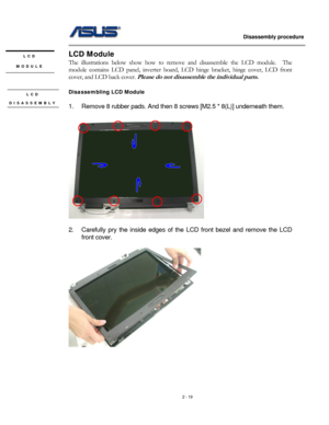 Page 19
                   Disassembly procedure 
                                                                                         
LCD Module LCD 
MODULE The illustrations below show how to remove and disassemble the LCD module.  The 
module contains LCD panel, inverter board, LCD hinge bracket, hinge cover, LCD front 
cover, and LCD back cover. Please do not disassemble the individual parts. 
 
Disassembling LCD Module LCD 
DISASSEMBLY 
 
 
1. Remove 8 rubber pads. And then 8 screws [M2.5 * 8(L)]...