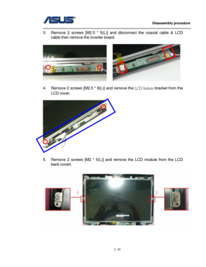 Page 20
                   Disassembly procedure 
                                                                                         
3. Remove 2 screws [M2.5 * 5(L)] and disconnect the coaxial cable & LCD 
cable then remove the inverter board. 
 
     
 
4. Remove 2 screws [M2.5 * 8(L)] and remove the LCD bottom bracket from the 
LCD cover. 
 
     
 
 
5. Remove 2 screws [M2 * 5(L)] and remove the LCD module from the LCD 
back covert. 
 
 
 
 
2 - 20  