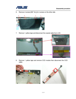 Page 21
                   Disassembly procedure 
                                                                                         
6. Remove 4 screws [M2* 3(L)] & 4 screws on the other side. 
 
  
 
7. Remove 1 yellow tape and disconnect the coaxial cable from LCD. 
 
 
8. Remove 1 yellow tape and remove CCD module then disconnect the CCD 
cable.  
 
   
 
 
2 - 21  