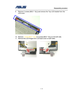 Page 22
                   Disassembly procedure 
                                                                                         
9. Remove 2 screws [M2.5 * 5(L)] and remove the Top LCD bracket from the 
LCD cover. 
  
 
 
10. Remove 1 screw [M2.5 * 5(L)] & 2 screws [M2.5 * 8(L)] on the both side. 
11. Remove the LCD Hinges from LCD back cover on both sides. 
 
     
M2.5* 8LM2.5* 8L
M2.5* 5L M2.5* 5L 
 
 
 
 
 
 
 
 
 
 
 
 
 
 
 
2 - 22  