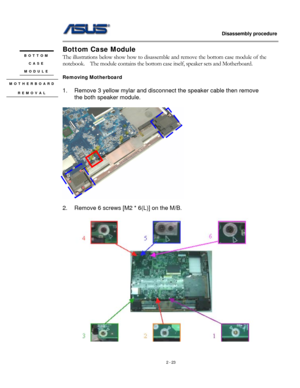 Page 23
                   Disassembly procedure 
                                                                                         
Bottom Case Module 
BOTTOM 
CASE 
MODULE 
The illustrations below show how to disassemble and remove the bottom case module of the 
notebook.  The module contains the bottom case itself, speaker sets and Motherboard. 
 
Removing Motherboard 
MOTHERBOARD 
REMOVAL 
 
1. Remove 3 yellow mylar and disconnect the speaker cable then remove 
the both speaker module. 
 
 
 
2....