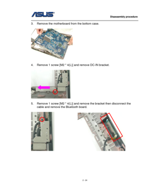 Page 24
                   Disassembly procedure 
                                                                                         
3. Remove the motherboard from the bottom case. 
 
 
 
4. Remove 1 screw [M2 * 4(L)] and remove DC-IN bracket. 
 
 
 
5. Remove 1 screw [M2 * 4(L)] and remove the bracket then disconnect the 
cable and remove the Bluetooth board. 
 
                 
 
 
 
 
 
 
2 - 24  