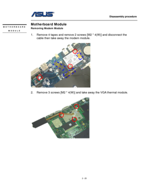 Page 25
                   Disassembly procedure 
                                                                                         
Motherboard Module MOTHERBOARD 
MODULE 
 
Removing Modem Module 
 
1. Remove 4 tapes and remove 2 screws [M2 * 4(W)] and disconnect the 
cable then take away the modem module. 
 
 
 
2. Remove 3 screws [M2 * 4(W)] and take away the VGA thermal module. 
 
 
 
2 - 25  