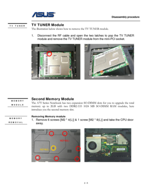 Page 5
                   Disassembly procedure 
                                                                                         
TV TUNER Module 
The illustration below shows how to remove the TV TUNER module.  
 
1. Disconnect the RF cable and open the two latches to pop the TV TUNER 
module and remove the TV TUNER module from the mini-PCI socket. 
 
    
TV TUNER 
 
 
 
 
 
Second Memory Module MEMORY 
MODULE 
 
The A7T Series Notebook has two expansion SO-DIMM slots for you to upgrade the total...