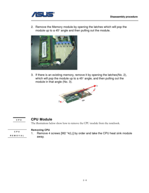 Page 6
                   Disassembly procedure 
                                                                                         
 
2. Remove the Memory module by opening the latches which will pop the 
module up to a 45° angle and then pulling out the module. 
 
 
 
3. If there is an existing memory, remove it by opening the latches(No. 2), 
which will pop the module up to a 45° angle, and then pulling out the 
module in that angle (No. 3). 
 
 
 
 
CPU Module CPU 
 The illustrations below show how...