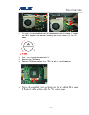 Page 7
                   Disassembly procedure 
                                                                                         
    
2. Turn the non-removable screw 180 degrees counter-clockwise to loosen 
the CPU. Squeeze the vacuum handling pump and use it to lift the CPU 
away.  
 
 
 
 
 
 
 
 
 
3. Don’t touch the die above the CPU. 
4. Remove the CPU away. 
5. Remove CPU thermal pad from CPU die with a pair of tweezers.  
 
     
Unlock 
L 
 
 
O 
23
41
 
6. Remove 2 screws [M2 *3(L)] and...