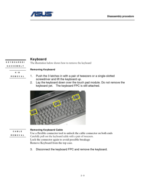 Page 9
                   Disassembly procedure 
                                                                                         
 
 
 
 
 
 
 
 
 
 
 
Keyboard  
KEYBOARDDI
SASSEMBLY 
The illustration below shows how to remove the keyboard 
 
Removing Keyboard  
 
1. Push the 3 latches in with a pair of tweezers or a single-slotted 
screwdriver and lift the keyboard up. 
2. Lay the keyboard down over the touch pad module. Do not remove the 
keyboard yet.  The keyboard FPC is still attached. 
 
 
K/B...