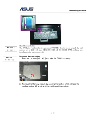 Page 10
                   Disassembly procedure 
                                                                                         
 
Main Memory Module 
MEMORY 
MODULE 
 
The A7T Series Notebook has two expansion SO-DIMM slots for you to upgrade the total 
memory up to 2GB with two DDR2-533 1024 MB SO-DIMM RAM modules, here 
introduce you the main memory slot. 
 
Removing Memory module  
1. Remove 1 screws [M2 * 4(L)] and take the DIMM door away. 
   
    
MEMORY 
REMOVAL 
 
2. Remove the Memory module...