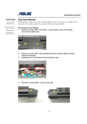 Page 11                   Disassembly procedure 
                                                                                        
 
2 - 11 
Top Case Module 
The illustrations below show how to disassemble and remove the top case module of the 
notebook. The module contains the top case itself and touch pad module.   
 
Removing Top Case Module   
1.  Remove 2 screws [M2 * 4(L)] (back - coaxial cable cover) and carefully 
remove the Cable Cover. 
 
 
2.  Remove 2 screws [M2 * 4(L)] and disconnect the...