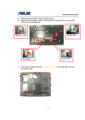 Page 14                   Disassembly procedure 
                                                                                        
 
2 - 14  9.  Remove 8 screws [M2 * 4(L)] on the top case. 
10.  Disconnect the speaker cable & Touch pad FPC & Audio FPC & Launch BD 
FPC from the motherboard. 
  
 
 
 
 
 
 
 
 
 
 
 
11.  Turn over the NB and remove 1 screws [M2 * 8(L)] & 8 screws [M2 * 6(L)] on 
the bottom case. 
 
 
 
 
Launch BD 
 
Speaker cable 
 
Touchpad Audio FPC 
M2*8L 
M2*6L  