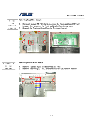 Page 16                   Disassembly procedure 
                                                                                        
 
2 - 16 
Removing Touch Pad Module   
 
1.  Remove 6 screws [M2 * 3(L)] and disconnect the Touch pad board FPC with 
tweezers then take away the Touch pad bracket from the top case. 
2.  Separate the Touch pad board from the Touch pad bracket. 
  
    
 
 
 
 
Removing LAUNCH BD. module   
 
1.  Remove 1 yellow mylar and disconnect the FPC. 
2.  Remove 4 screws [M2 * 4(L)]...