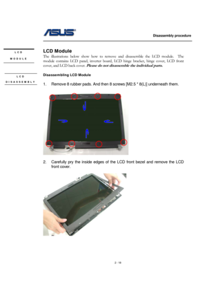 Page 18                   Disassembly procedure 
                                                                                        
 
2 - 18   
LCD Module 
The illustrations below show how to remove and disassemble the LCD module.  The 
module contains LCD panel, inverter board, LCD hinge bracket, hinge cover, LCD front 
cover, and LCD back cover. 
Please do not disassemble the individual parts. 
 
Disassembling LCD Module 
 
1.  Remove 8 rubber pads. And then 8 screws [M2.5 * 8(L)] underneath them....