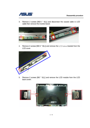 Page 19                   Disassembly procedure 
                                                                                        
 
2 - 19   
3.  Remove 2 screws [M2.5 * 5(L)] and disconnect the coaxial cable & LCD 
cable then remove the inverter board. 
 
     
 
4.  Remove 2 screws [M2.5 * 8(L)] and remove the LCD  bottom bracket from the 
LCD cover. 
 
     
 
 
5.  Remove 2 screws [M2 * 5(L)] and remove the LCD module from the LCD 
back covert. 
 
 
  