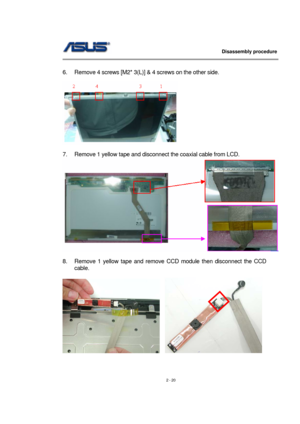 Page 20                   Disassembly procedure 
                                                                                        
 
2 - 20   
6.  Remove 4 screws [M2* 3(L)] & 4 screws on the other side. 
 
  
 
7.  Remove 1 yellow tape and disconnect the coaxial cable from LCD. 
 
 
8.  Remove 1 yellow tape and remove CCD module then disconnect the CCD 
cable.  
 
   
  