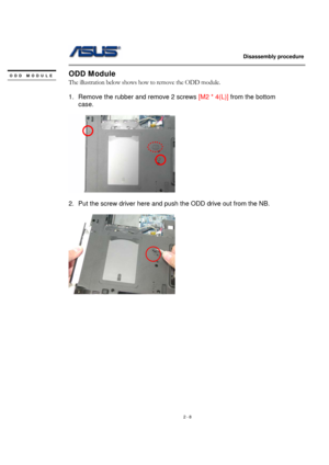 Page 8                   Disassembly procedure 
                                                                                        
 
2 - 8 
ODD Module 
The illustration below shows how to remove the ODD module. 
 
1.  Remove the rubber and remove 2 screws [M2 * 4(L)] from the bottom 
case. 
 
  
 
2.  Put the screw driver here and push the ODD drive out from the NB. 
 
  
 
 
 
 
 
 
 
 
 
 
 
 
ODD MODULE 
  