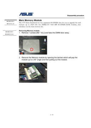 Page 10                   Disassembly procedure 
                                                                                        
 
2 - 10 
Main Memor y Module 
The A7V Series Notebook has two expansion SO-DIMM slots for you to upgrade the total 
memory up to 2GB with two DDR2-533 1024 MB SO-DIMM RAM modules, here 
introduce you the main memory slot. 
 
Removing Memory module   
1.  Remove 1 screws [M2 * 4(L)] and take the DIMM door away. 
 
  
    
 
2.  Remove the Memory module by opening the latches...