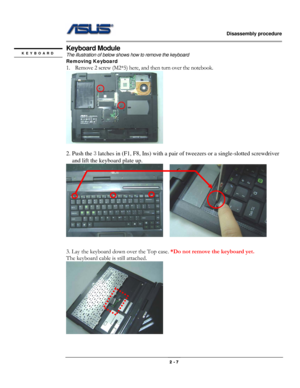 Page 7                   Disassembly procedure 
                                                                                        
 
                                              2 - 7 
Keyboard Module 
The illustration of below shows how to remove the keyboard 
Removing Keyboard  
1. Remove 2 screw (M2*5) here, and then turn over the notebook. 
  
2. Push the 3 latches in (F1, F8, Ins) with a pair of tweezers or a single-slotted screwdriver 
and lift the keyboard plate up. 
    
 
 
3. Lay the keyboard...
