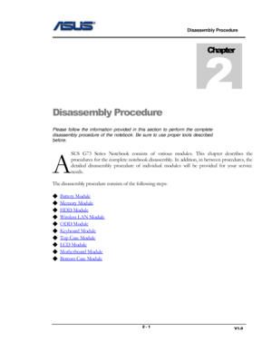 Page 1                             Disassembly Procedure 
                                                                                         
                                                                       V1.0 2 - 1 
Disassembly Procedure  
Please  follow  the  information  provided  in  this  section  to  perform  the  complete 
disassembly  procedure  of  the  notebook. Be  sure  to  use  proper  tools  described 
before. 
SUS G73 Series Notebook  consists  of  various  modules.  This chapter...