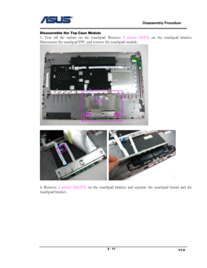 Page 11                             Disassembly Procedure 
                                                                                         
                                                                       V1.0 2 - 11 
Disassemble the Top Case Module  
5. Tear  off  the  mylars on  the touchpad. Remove 2  screws  (M2*5) on  the  touchpad  bracket. 
Disconnect the touchpad FPC and remove the touchpad module. 
 
 
  
 
6.  Remove 2  screws (M2.5*5) on  the  touchpad  bracket  and  separate  the...