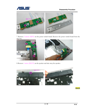 Page 12                             Disassembly Procedure 
                                                                                         
                                                                       V1.0 2 - 12 
  
 
7.  Remove 3  screws  (M2*3) on  the  power  switch  board. Remove  the  power switch board  from  the 
top case.  
  
 
8. Remove 1 screw (M2.5*5) on the speaker and take away the speaker.  
  
 
BACK 
 
 
 
 
M2.5*5 
M2*3 
M2.5*5  