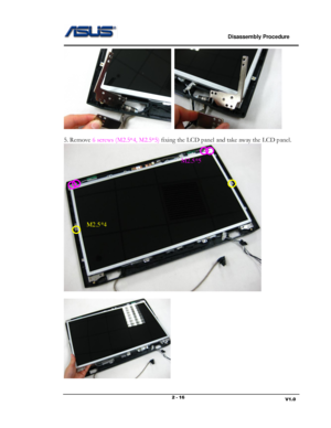 Page 16                             Disassembly Procedure 
                                                                                         
                                                                       V1.0 2 - 16 
  
 
5. Remove 6 screws (M2.5*4, M2.5*5) fixing the LCD panel and take away the LCD panel.  
 
 
 
M2.5*5 
M2.5*4  